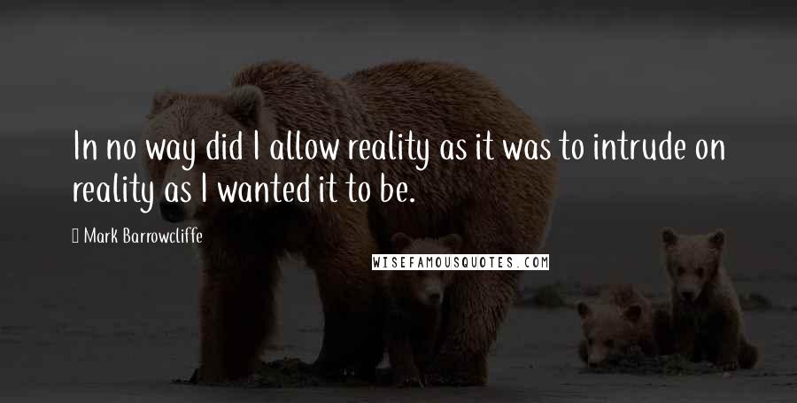 Mark Barrowcliffe Quotes: In no way did I allow reality as it was to intrude on reality as I wanted it to be.