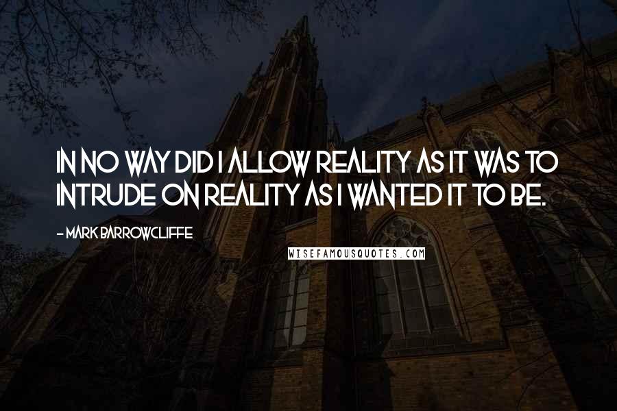 Mark Barrowcliffe Quotes: In no way did I allow reality as it was to intrude on reality as I wanted it to be.