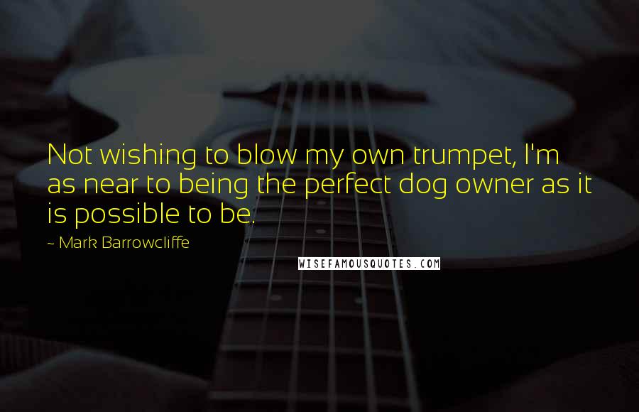 Mark Barrowcliffe Quotes: Not wishing to blow my own trumpet, I'm as near to being the perfect dog owner as it is possible to be.