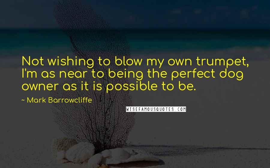 Mark Barrowcliffe Quotes: Not wishing to blow my own trumpet, I'm as near to being the perfect dog owner as it is possible to be.