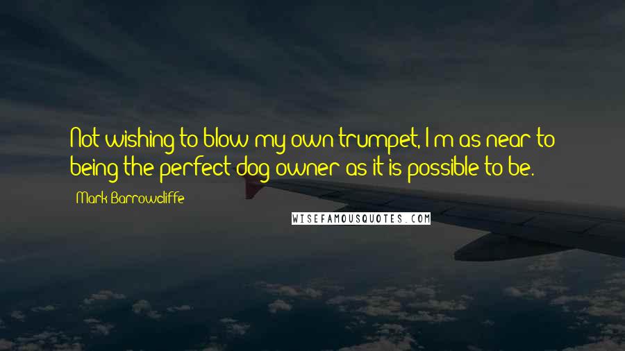 Mark Barrowcliffe Quotes: Not wishing to blow my own trumpet, I'm as near to being the perfect dog owner as it is possible to be.