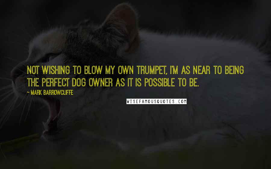 Mark Barrowcliffe Quotes: Not wishing to blow my own trumpet, I'm as near to being the perfect dog owner as it is possible to be.