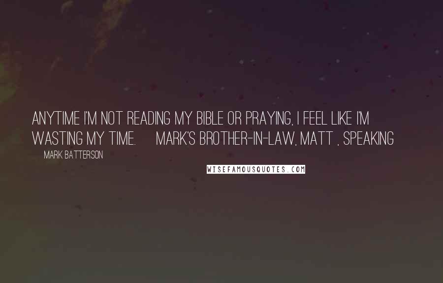 Mark Batterson Quotes: Anytime I'm not reading my Bible or praying, I feel like I'm wasting my time. [Mark's brother-in-law, Matt , speaking]