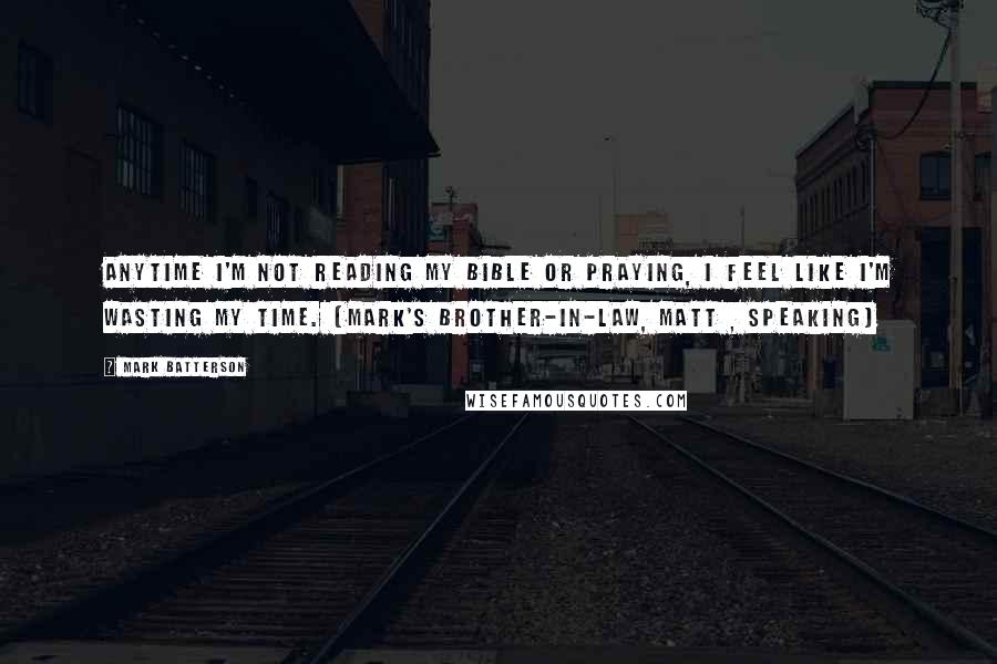 Mark Batterson Quotes: Anytime I'm not reading my Bible or praying, I feel like I'm wasting my time. [Mark's brother-in-law, Matt , speaking]