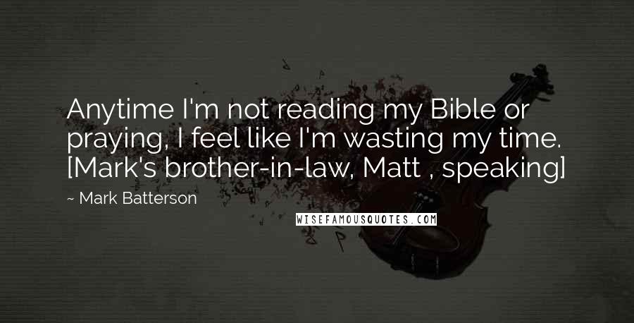 Mark Batterson Quotes: Anytime I'm not reading my Bible or praying, I feel like I'm wasting my time. [Mark's brother-in-law, Matt , speaking]