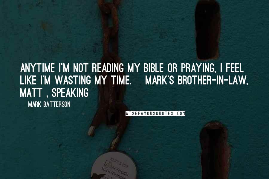 Mark Batterson Quotes: Anytime I'm not reading my Bible or praying, I feel like I'm wasting my time. [Mark's brother-in-law, Matt , speaking]