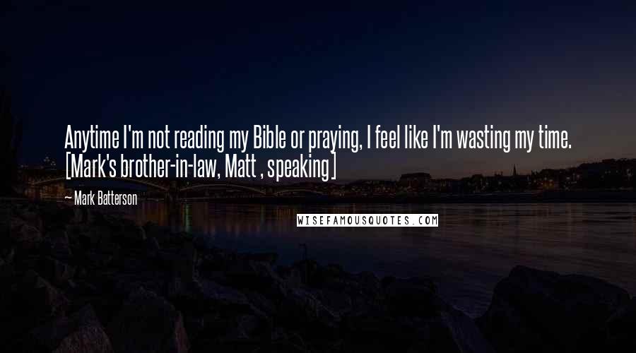 Mark Batterson Quotes: Anytime I'm not reading my Bible or praying, I feel like I'm wasting my time. [Mark's brother-in-law, Matt , speaking]