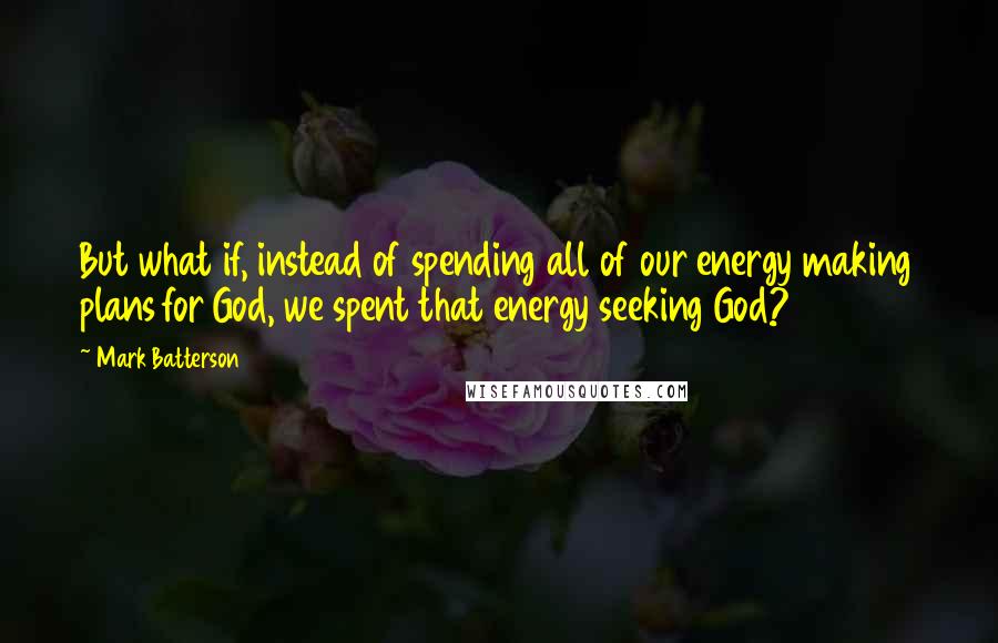 Mark Batterson Quotes: But what if, instead of spending all of our energy making plans for God, we spent that energy seeking God?