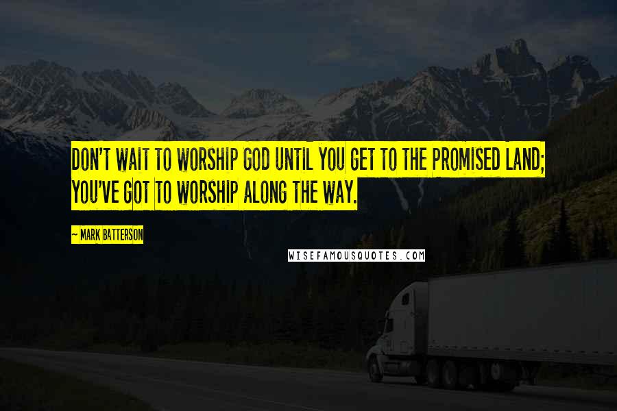 Mark Batterson Quotes: Don't wait to worship God until you get to the Promised Land; you've got to worship along the way.