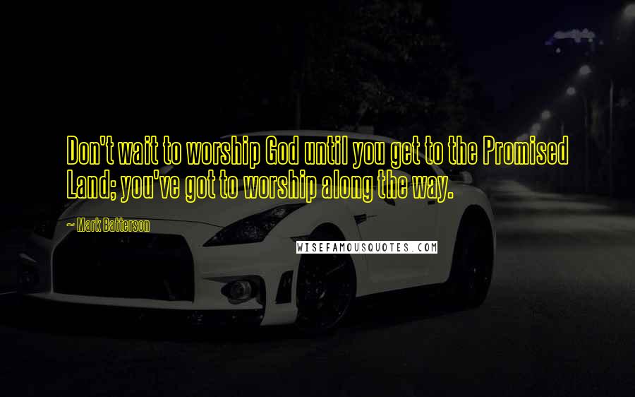 Mark Batterson Quotes: Don't wait to worship God until you get to the Promised Land; you've got to worship along the way.