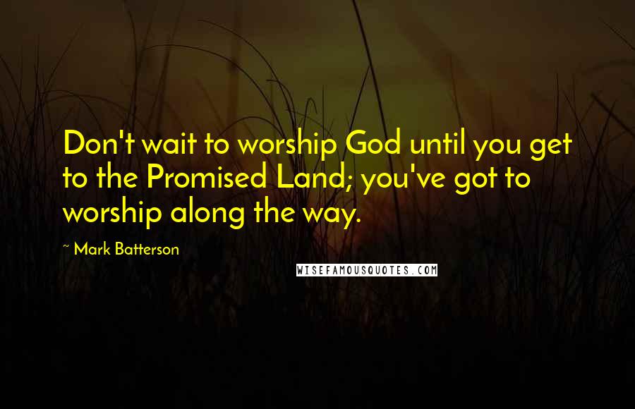 Mark Batterson Quotes: Don't wait to worship God until you get to the Promised Land; you've got to worship along the way.