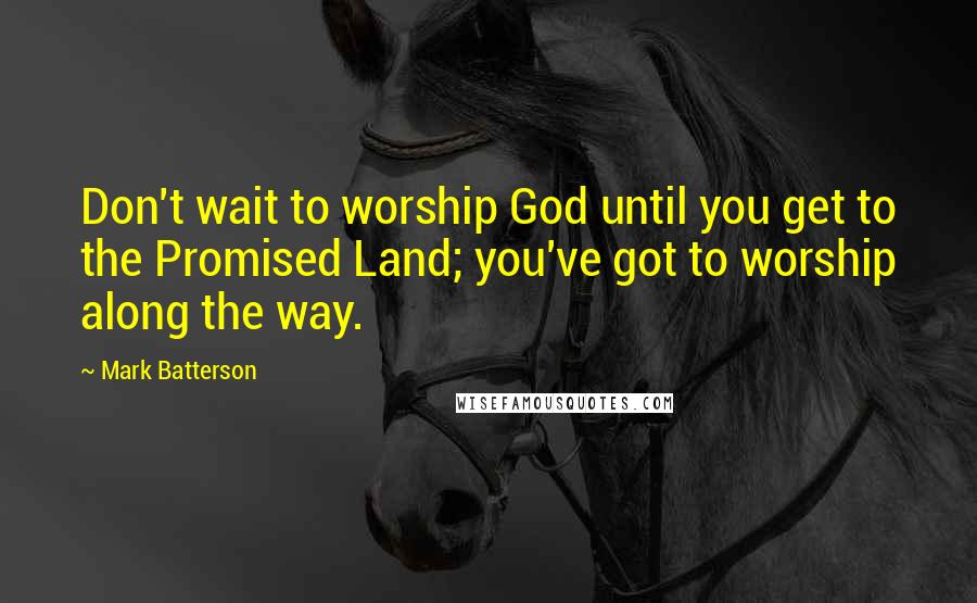 Mark Batterson Quotes: Don't wait to worship God until you get to the Promised Land; you've got to worship along the way.