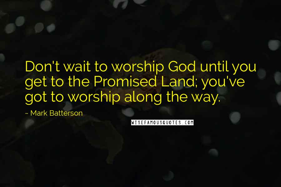 Mark Batterson Quotes: Don't wait to worship God until you get to the Promised Land; you've got to worship along the way.