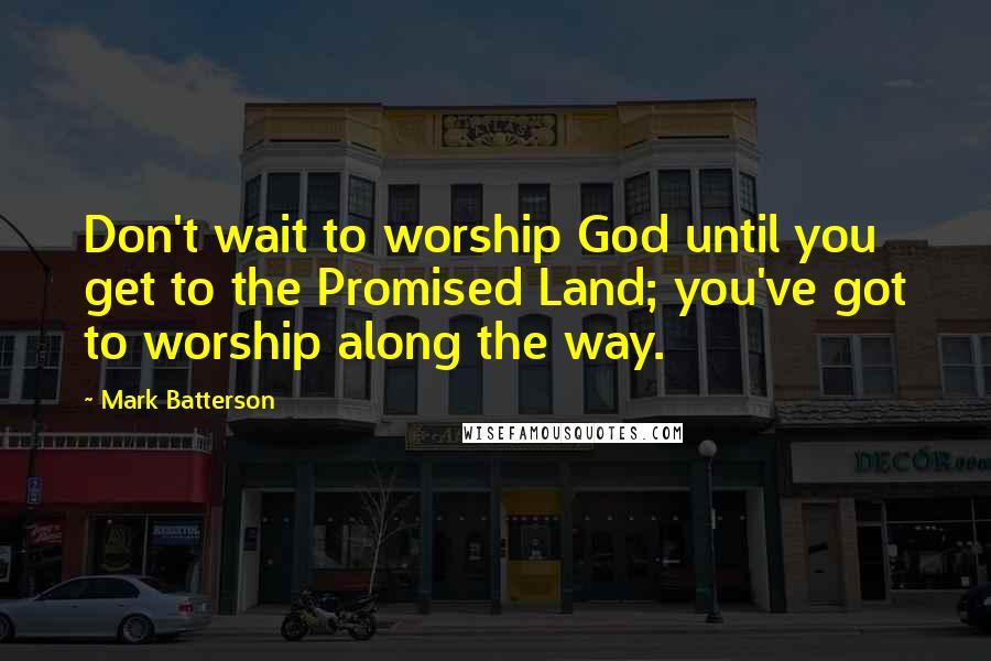 Mark Batterson Quotes: Don't wait to worship God until you get to the Promised Land; you've got to worship along the way.