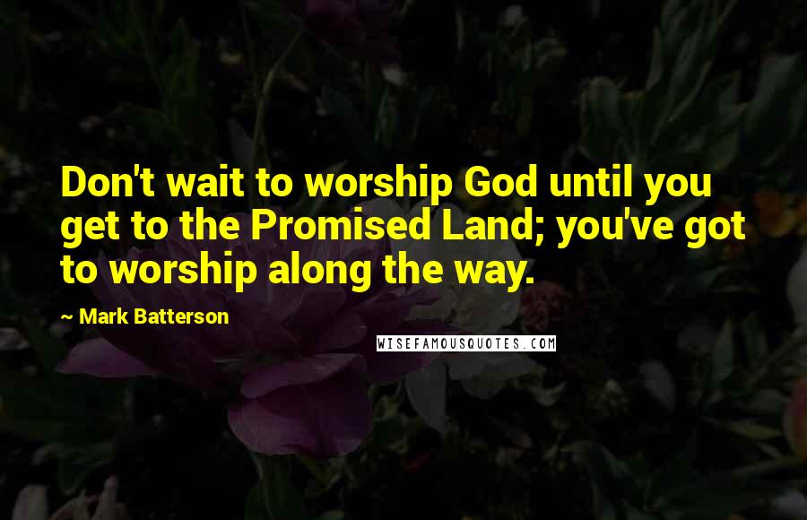 Mark Batterson Quotes: Don't wait to worship God until you get to the Promised Land; you've got to worship along the way.