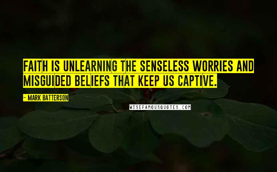 Mark Batterson Quotes: Faith is unlearning the senseless worries and misguided beliefs that keep us captive.