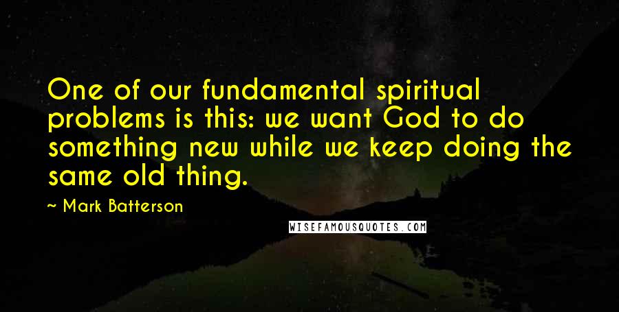 Mark Batterson Quotes: One of our fundamental spiritual problems is this: we want God to do something new while we keep doing the same old thing.