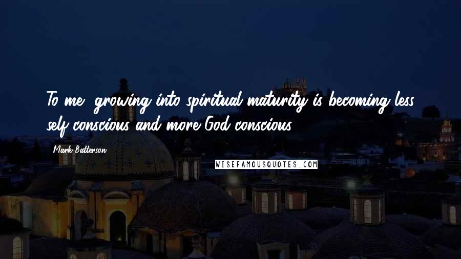 Mark Batterson Quotes: To me, growing into spiritual maturity is becoming less self-conscious and more God-conscious.