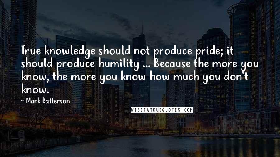 Mark Batterson Quotes: True knowledge should not produce pride; it should produce humility ... Because the more you know, the more you know how much you don't know.