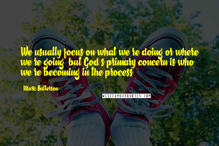 Mark Batterson Quotes: We usually focus on what we're doing or where we're going, but God's primary concern is who we're becoming in the process.