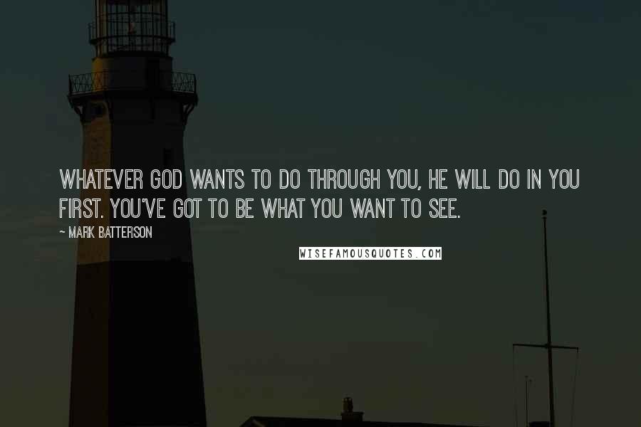 Mark Batterson Quotes: Whatever God wants to do through you, He will do in you first. You've got to be what you want to see.