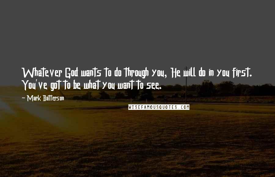 Mark Batterson Quotes: Whatever God wants to do through you, He will do in you first. You've got to be what you want to see.