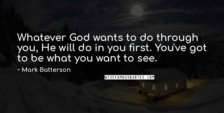 Mark Batterson Quotes: Whatever God wants to do through you, He will do in you first. You've got to be what you want to see.