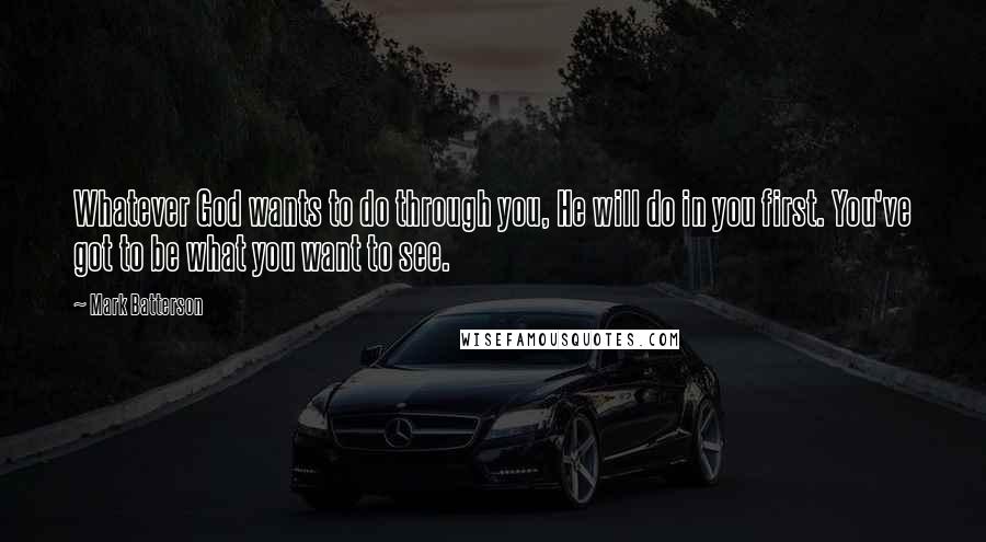 Mark Batterson Quotes: Whatever God wants to do through you, He will do in you first. You've got to be what you want to see.