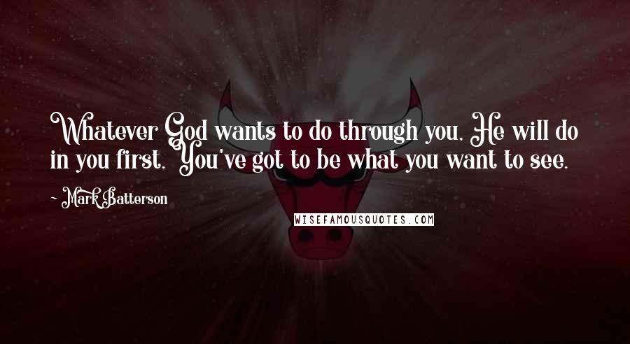 Mark Batterson Quotes: Whatever God wants to do through you, He will do in you first. You've got to be what you want to see.