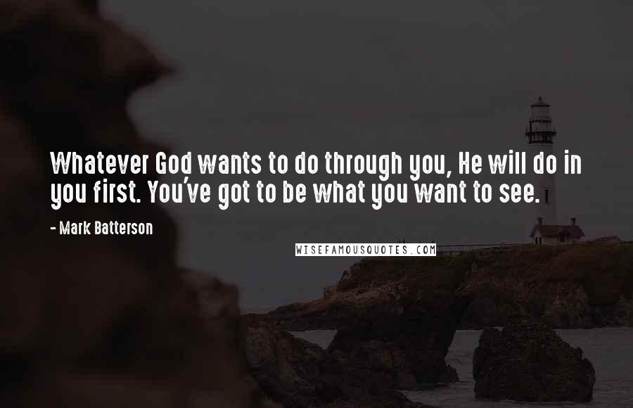 Mark Batterson Quotes: Whatever God wants to do through you, He will do in you first. You've got to be what you want to see.