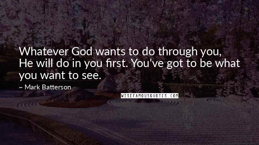 Mark Batterson Quotes: Whatever God wants to do through you, He will do in you first. You've got to be what you want to see.