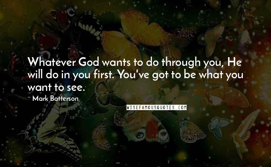 Mark Batterson Quotes: Whatever God wants to do through you, He will do in you first. You've got to be what you want to see.