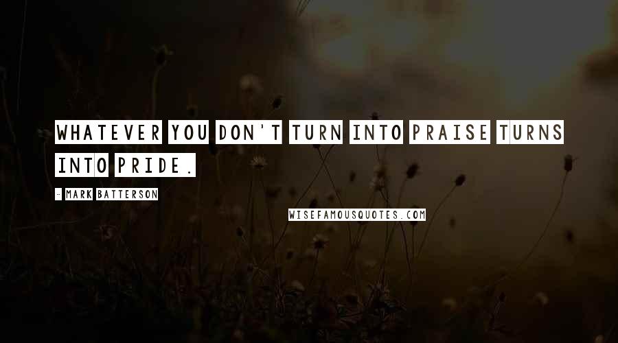 Mark Batterson Quotes: Whatever you don't turn into praise turns into pride.