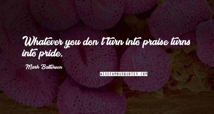 Mark Batterson Quotes: Whatever you don't turn into praise turns into pride.