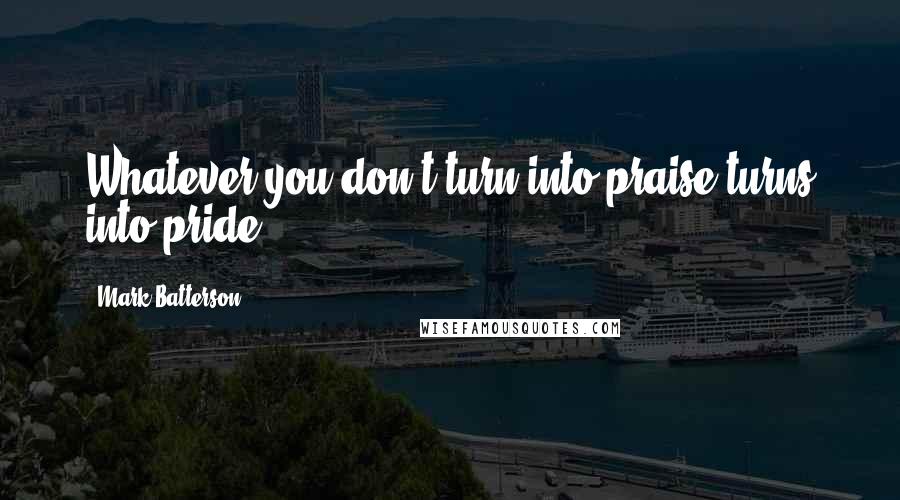 Mark Batterson Quotes: Whatever you don't turn into praise turns into pride.