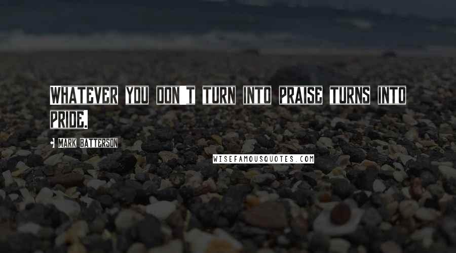 Mark Batterson Quotes: Whatever you don't turn into praise turns into pride.