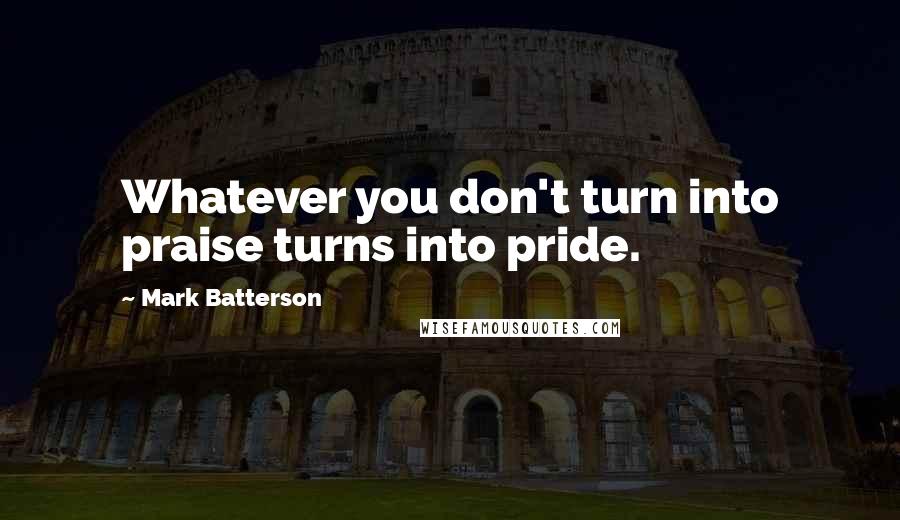 Mark Batterson Quotes: Whatever you don't turn into praise turns into pride.