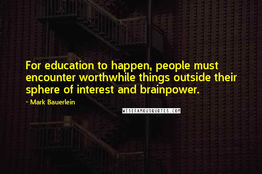 Mark Bauerlein Quotes: For education to happen, people must encounter worthwhile things outside their sphere of interest and brainpower.