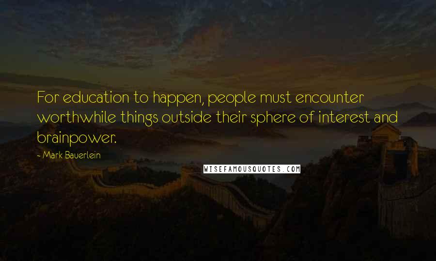 Mark Bauerlein Quotes: For education to happen, people must encounter worthwhile things outside their sphere of interest and brainpower.