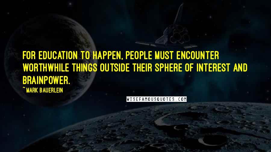 Mark Bauerlein Quotes: For education to happen, people must encounter worthwhile things outside their sphere of interest and brainpower.