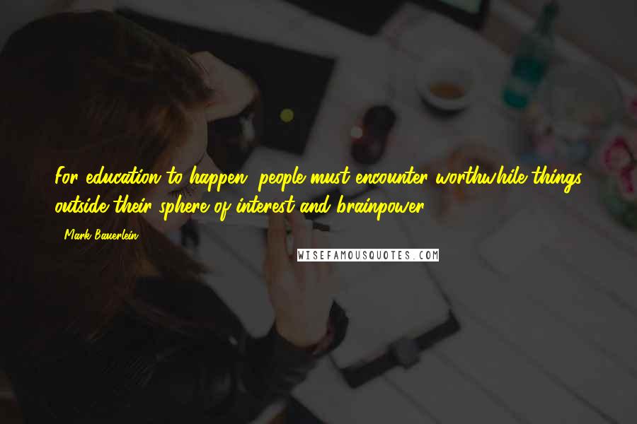 Mark Bauerlein Quotes: For education to happen, people must encounter worthwhile things outside their sphere of interest and brainpower.