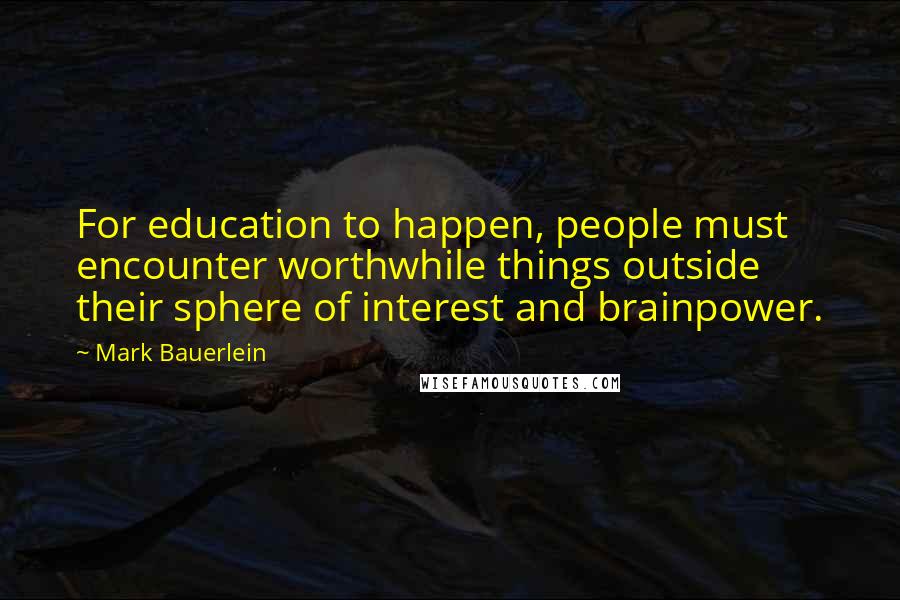 Mark Bauerlein Quotes: For education to happen, people must encounter worthwhile things outside their sphere of interest and brainpower.