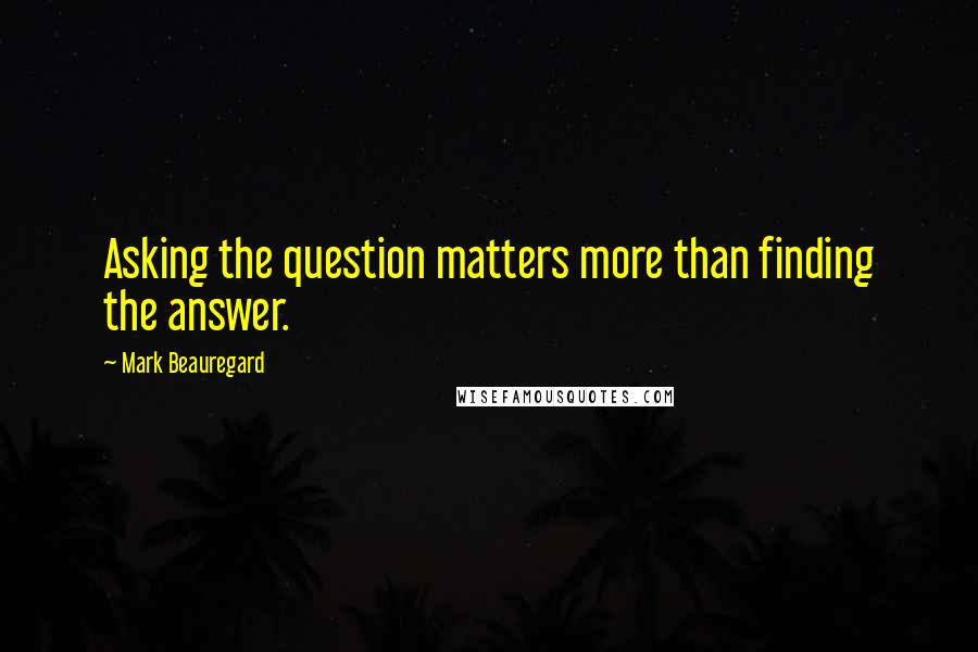 Mark Beauregard Quotes: Asking the question matters more than finding the answer.