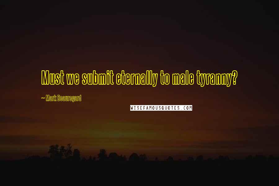 Mark Beauregard Quotes: Must we submit eternally to male tyranny?