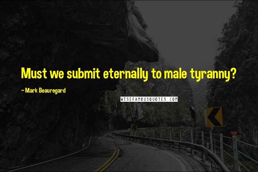 Mark Beauregard Quotes: Must we submit eternally to male tyranny?