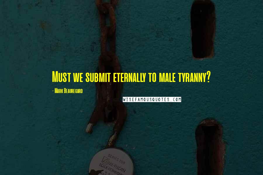 Mark Beauregard Quotes: Must we submit eternally to male tyranny?