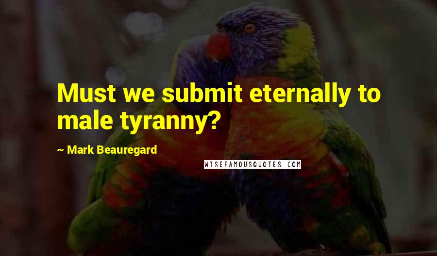 Mark Beauregard Quotes: Must we submit eternally to male tyranny?