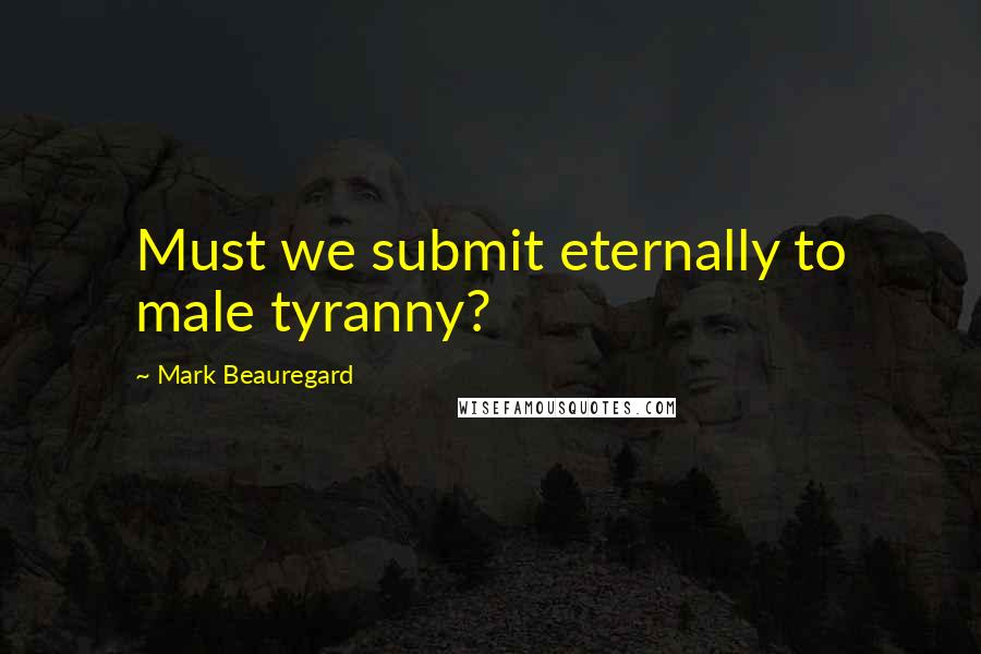 Mark Beauregard Quotes: Must we submit eternally to male tyranny?