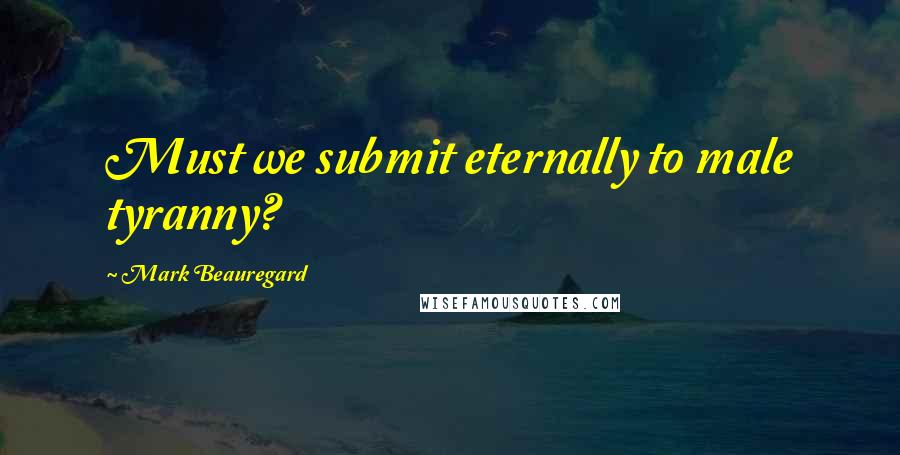 Mark Beauregard Quotes: Must we submit eternally to male tyranny?