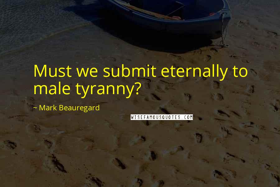 Mark Beauregard Quotes: Must we submit eternally to male tyranny?